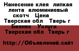 Нанесение клея, липкая лента, алюминиевый скотч › Цена ­ 50 - Тверская обл., Тверь г. Бизнес » Услуги   . Тверская обл.,Тверь г.